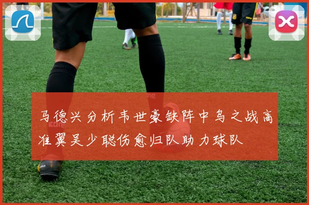 马德兴分析韦世豪缺阵中乌之战高准翼吴少聪伤愈归队助力球队