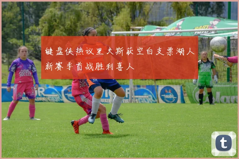 键盘侠热议里夫斯获空白支票湖人新赛季首战胜利喜人