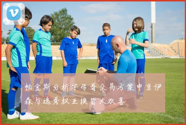 帕金斯分析字母哥交易方案申京伊森与选秀权互换皆大欢喜