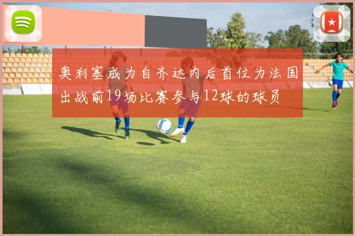 奥利塞成为自齐达内后首位为法国出战前19场比赛参与12球的球员