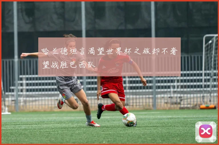 哈兰德坦言渴望世界杯之旅却不奢望战胜巴西队