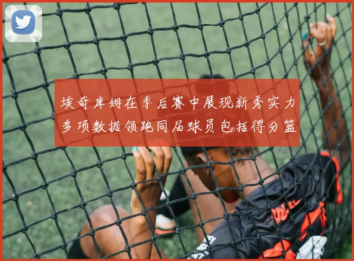 埃奇库姆在季后赛中展现新秀实力多项数据领跑同届球员包括得分篮板助攻抢断三分