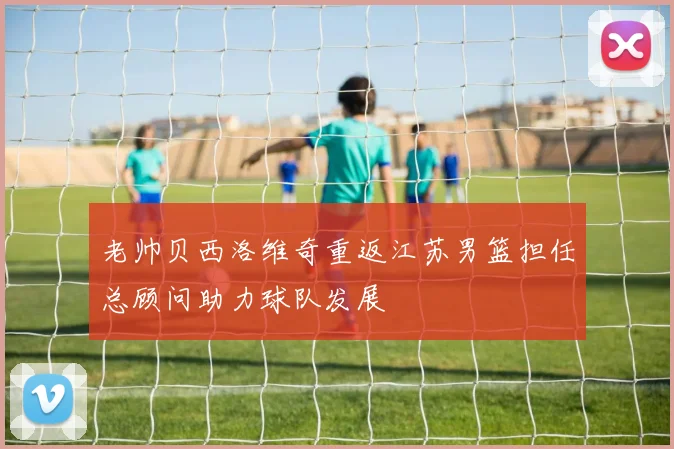 老帅贝西洛维奇重返江苏男篮担任总顾问助力球队发展