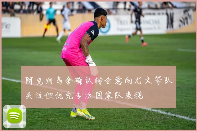 阿克利乌舍确认转会意向尤文等队关注但优先专注国家队表现