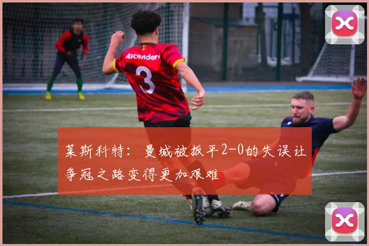 莱斯科特：曼城被扳平2-0的失误让争冠之路变得更加艰难