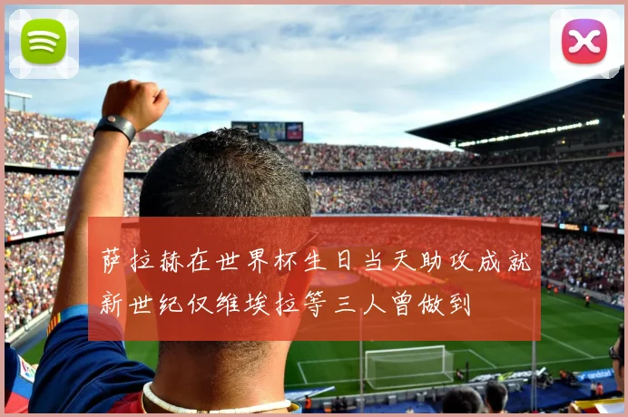 萨拉赫在世界杯生日当天助攻成就新世纪仅维埃拉等三人曾做到