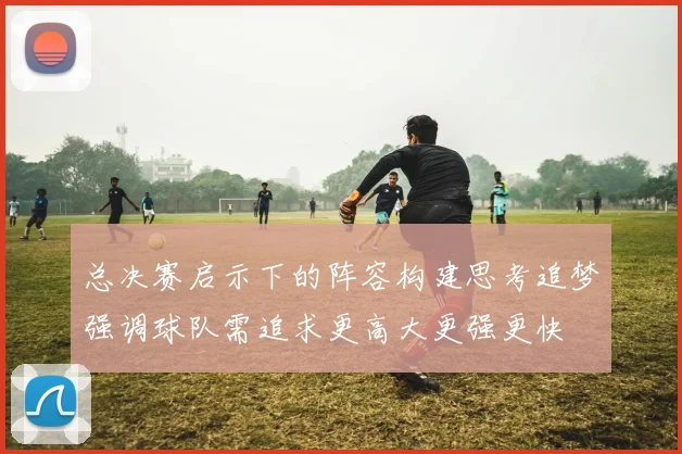 总决赛启示下的阵容构建思考追梦强调球队需追求更高大更强更快