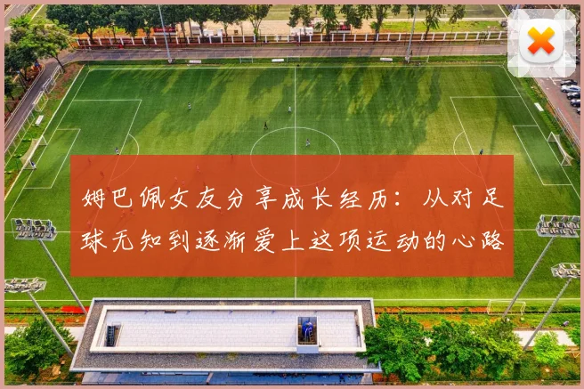 姆巴佩女友分享成长经历：从对足球无知到逐渐爱上这项运动的心路历程