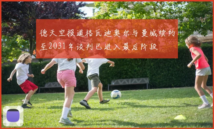 德天空报道格瓦迪奥尔与曼城续约至2031年谈判已进入最后阶段