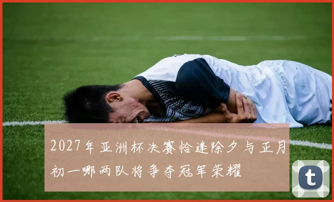 2027年亚洲杯决赛恰逢除夕与正月初一哪两队将争夺冠军荣耀