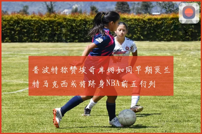 香波特称赞埃奇库姆如同早期莫兰特马克西或将跻身NBA前五行列