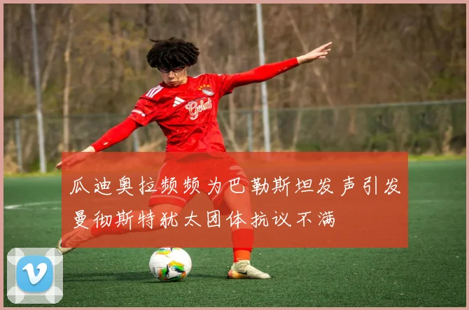 瓜迪奥拉频频为巴勒斯坦发声引发曼彻斯特犹太团体抗议不满