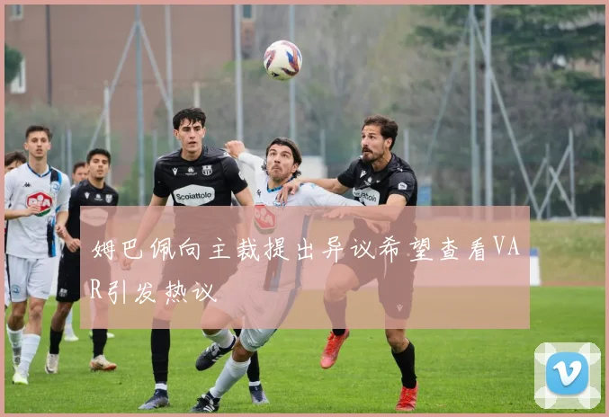 姆巴佩向主裁提出异议希望查看VAR引发热议