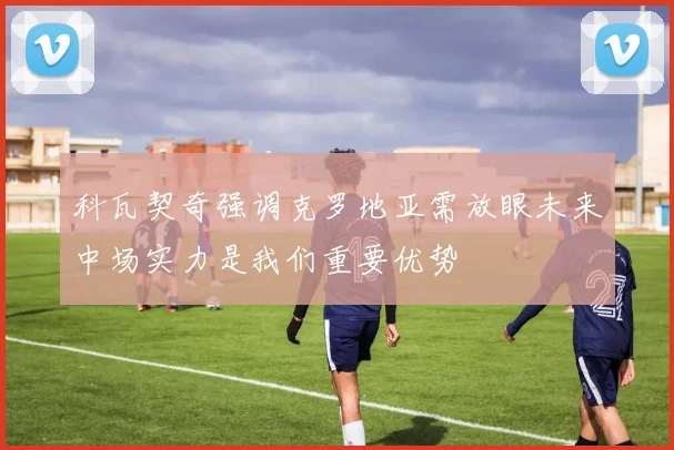 科瓦契奇强调克罗地亚需放眼未来中场实力是我们重要优势