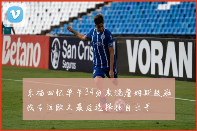 乐福回忆单节34分表现詹姆斯鼓励我专注欧文最后选择独自出手