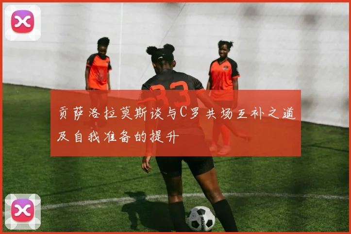 贡萨洛拉莫斯谈与C罗共场互补之道及自我准备的提升
