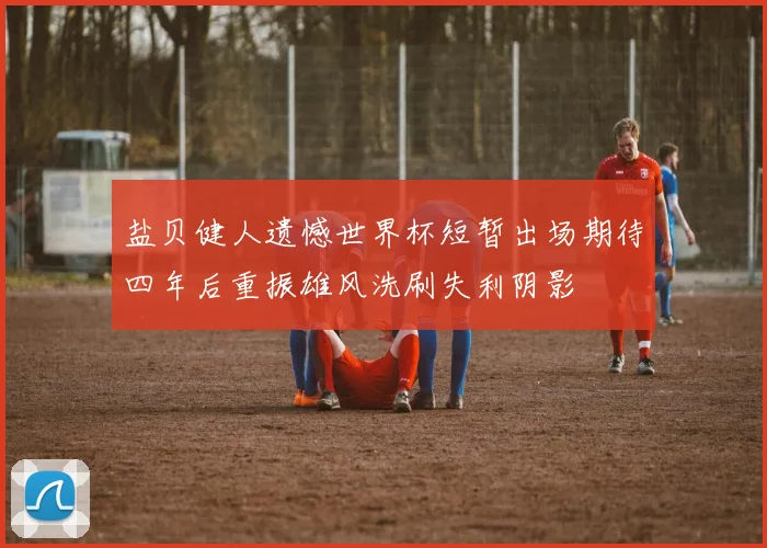 盐贝健人遗憾世界杯短暂出场期待四年后重振雄风洗刷失利阴影