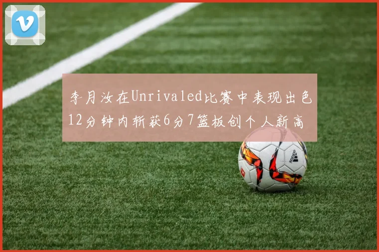 李月汝在Unrivaled比赛中表现出色12分钟内斩获6分7篮板创个人新高
