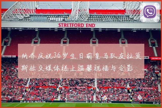纳乔庆祝36岁生日前皇马队友拉莫斯社交媒体送上温馨祝福与合影