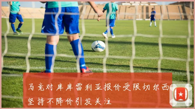 马竞对库库雷利亚报价受限切尔西坚持不降价引发关注