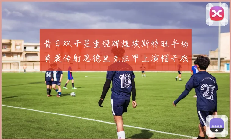 昔日双子星重现辉煌埃斯特旺半场奔袭传射恩德里克法甲上演帽子戏法