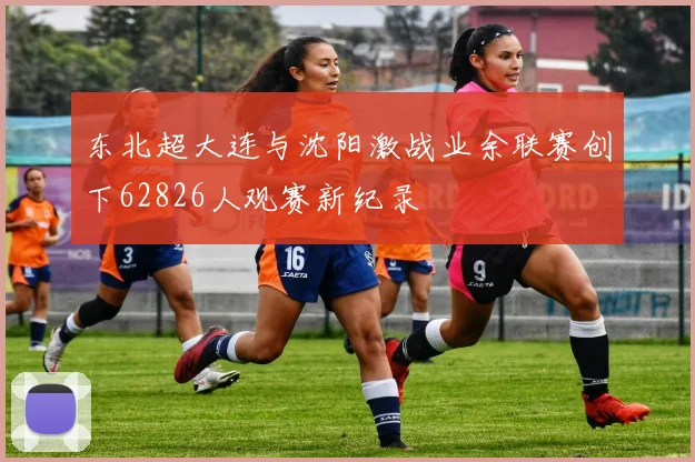 东北超大连与沈阳激战业余联赛创下62826人观赛新纪录