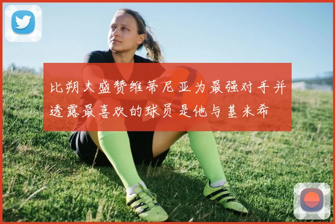 比朔夫盛赞维蒂尼亚为最强对手并透露最喜欢的球员是他与基米希
